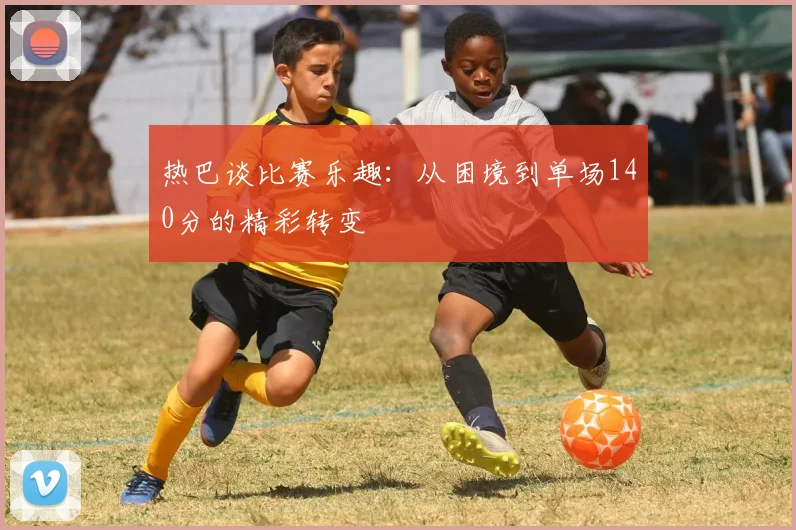 热巴谈比赛乐趣：从困境到单场140分的精彩转变