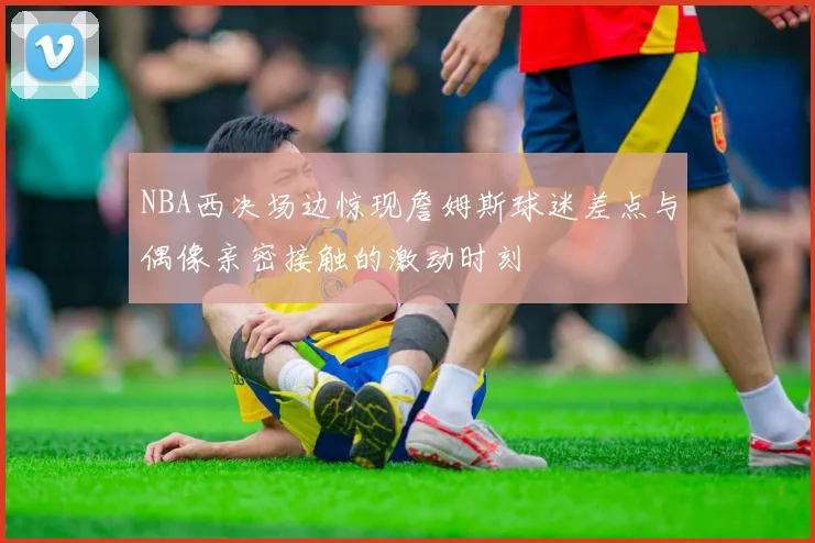 NBA西决场边惊现詹姆斯球迷差点与偶像亲密接触的激动时刻