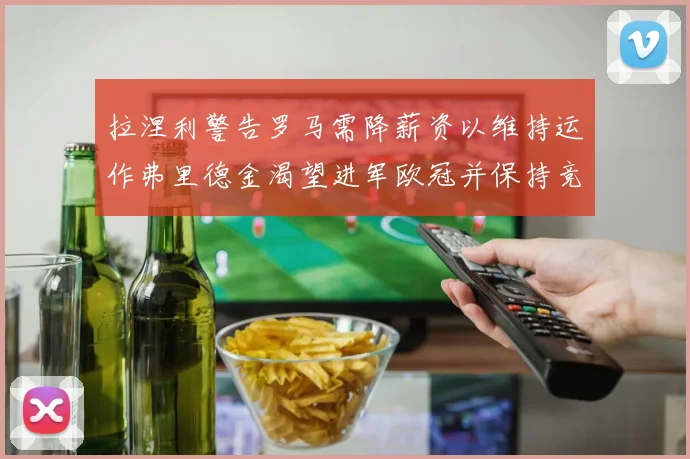 拉涅利警告罗马需降薪资以维持运作弗里德金渴望进军欧冠并保持竞争力