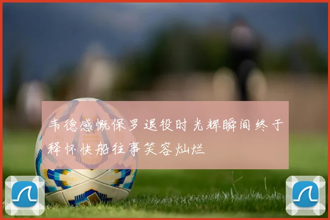 韦德感慨保罗退役时光辉瞬间终于释怀快船往事笑容灿烂