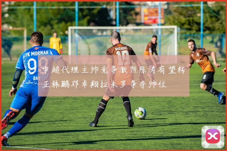 中超代理主帅竞争激烈陈涛有望转正韩鹏邓卓翔拉米罗争夺帅位
