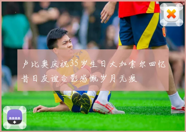 卢比奥庆祝35岁生日大加索尔回忆昔日友谊合影感慨岁月无痕