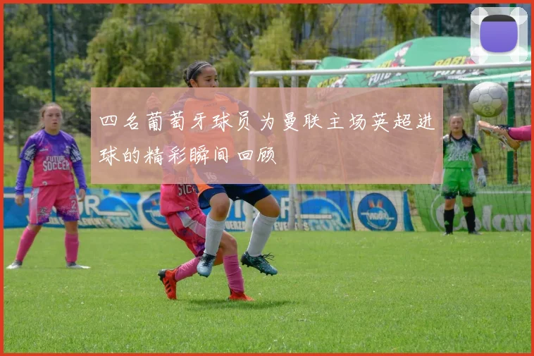 四名葡萄牙球员为曼联主场英超进球的精彩瞬间回顾