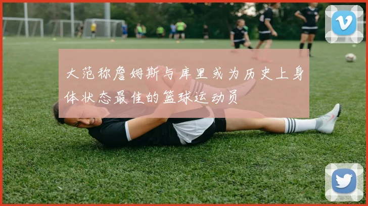 大范称詹姆斯与库里或为历史上身体状态最佳的篮球运动员