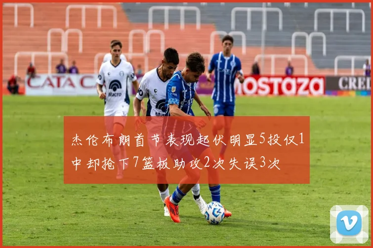 杰伦布朗首节表现起伏明显5投仅1中却抢下7篮板助攻2次失误3次