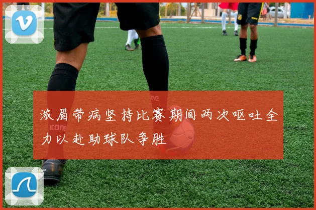 浓眉带病坚持比赛期间两次呕吐全力以赴助球队争胜