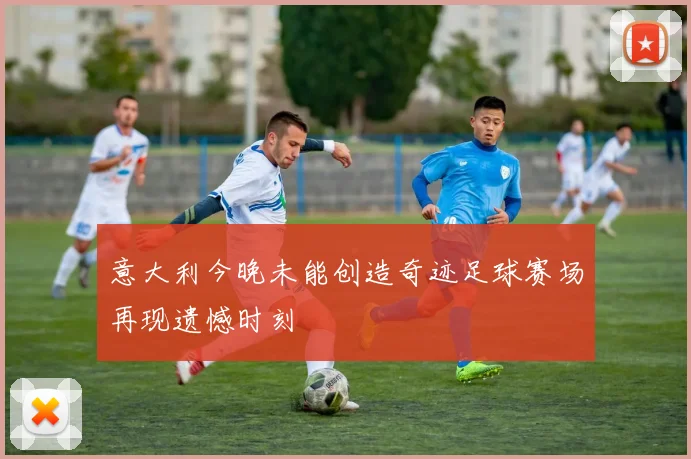 意大利今晚未能创造奇迹足球赛场再现遗憾时刻