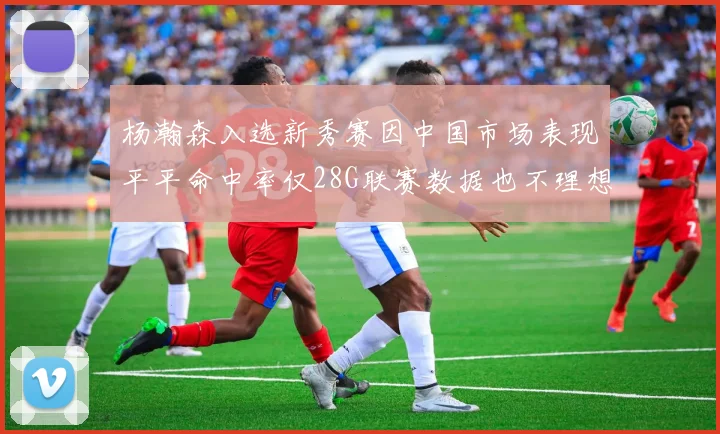 杨瀚森入选新秀赛因中国市场表现平平命中率仅28G联赛数据也不理想