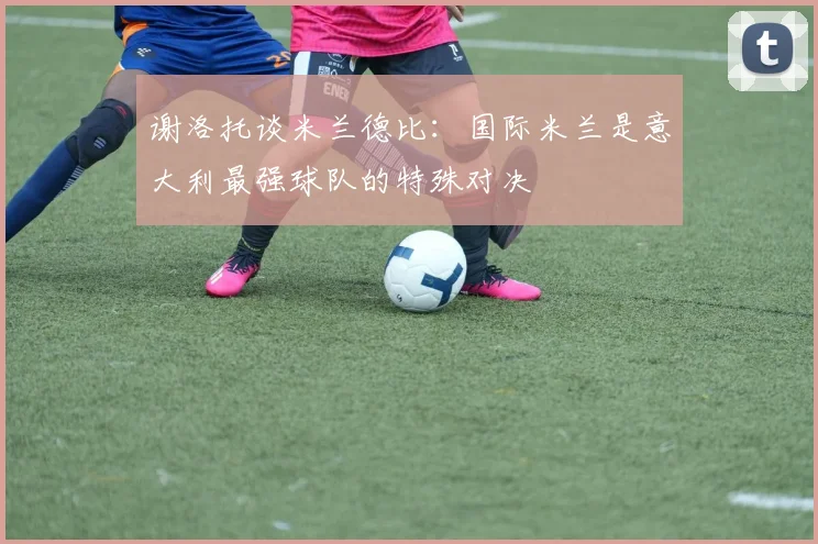 谢洛托谈米兰德比：国际米兰是意大利最强球队的特殊对决