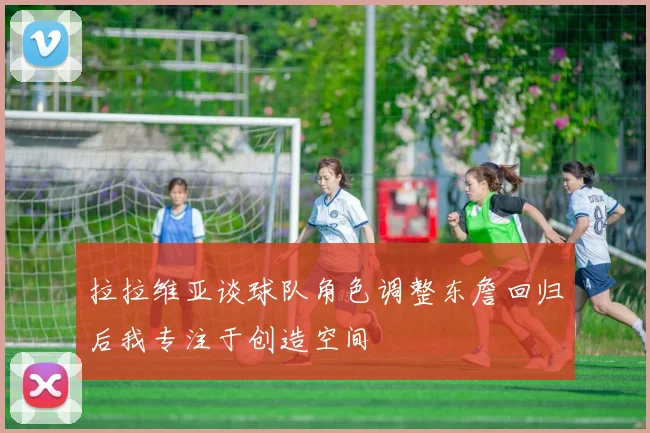 拉拉维亚谈球队角色调整东詹回归后我专注于创造空间
