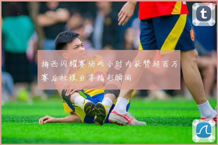 梅西闪耀赛场两小时内获赞超百万赛后社媒分享精彩瞬间