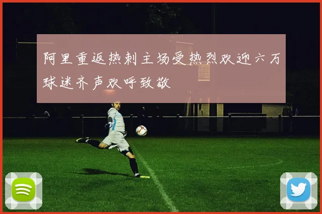 阿里重返热刺主场受热烈欢迎六万球迷齐声欢呼致敬