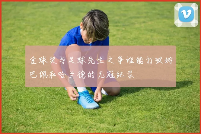 金球奖与足球先生之争谁能打破姆巴佩和哈兰德的无冠纪录