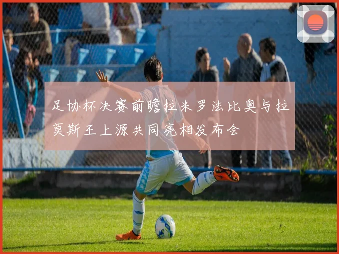 足协杯决赛前瞻拉米罗法比奥与拉莫斯王上源共同亮相发布会