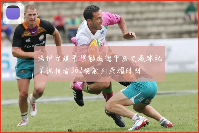 诺伊尔追平穆勒成德甲历史赢球纪录保持者362场胜利荣耀时刻