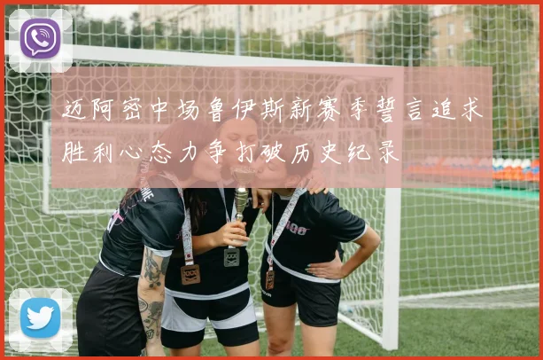 迈阿密中场鲁伊斯新赛季誓言追求胜利心态力争打破历史纪录