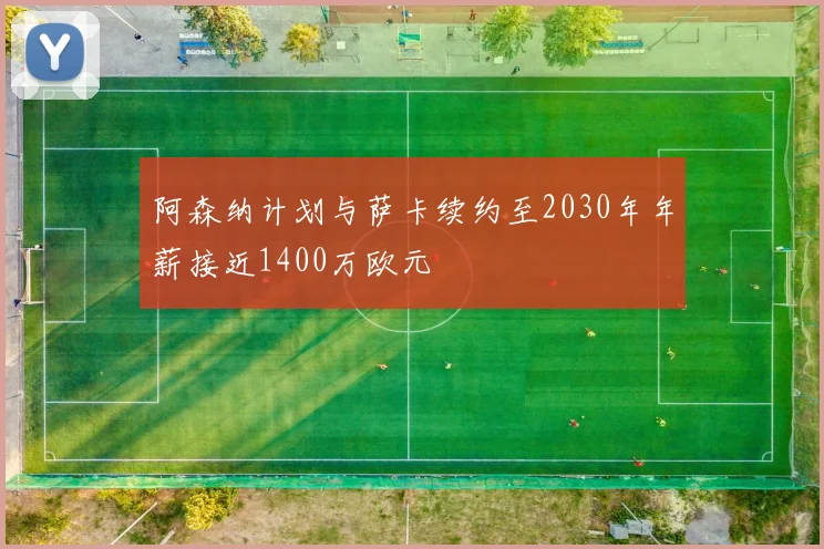 阿森纳计划与萨卡续约至2030年年薪接近1400万欧元