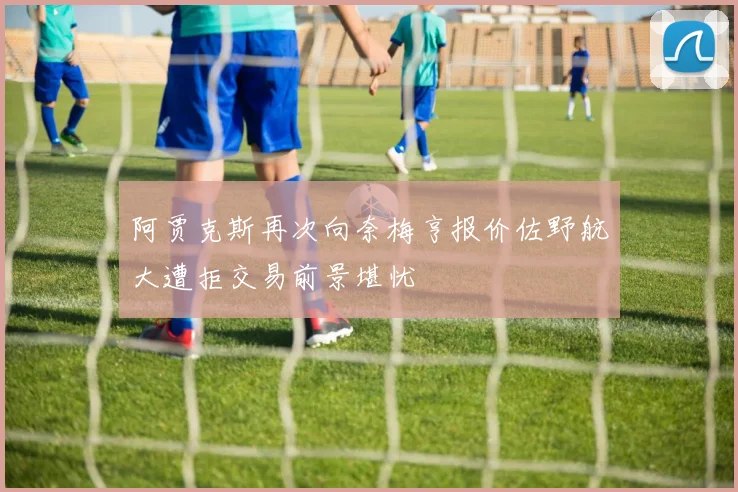 阿贾克斯再次向奈梅亨报价佐野航大遭拒交易前景堪忧