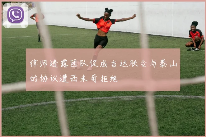 律师透露团队促成吉达联合与泰山的协议遭西米奇拒绝