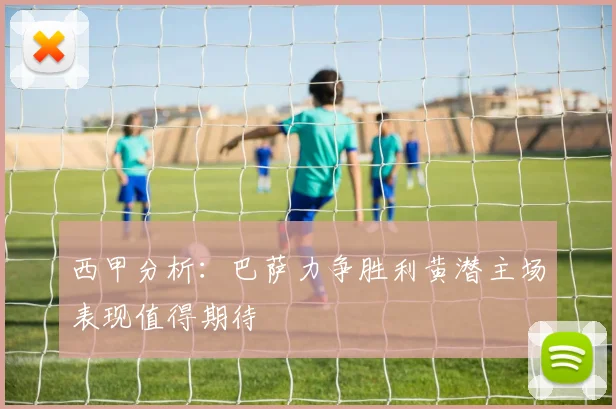 西甲分析：巴萨力争胜利黄潜主场表现值得期待