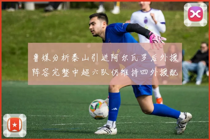 鲁媒分析泰山引进阿尔瓦罗后外援阵容完整中超六队仍维持四外援配置