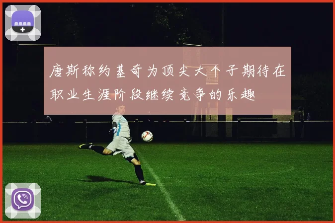 唐斯称约基奇为顶尖大个子期待在职业生涯阶段继续竞争的乐趣