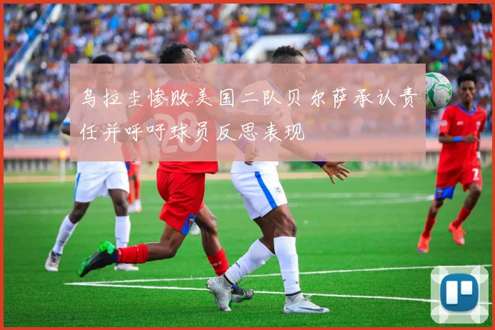 乌拉圭惨败美国二队贝尔萨承认责任并呼吁球员反思表现
