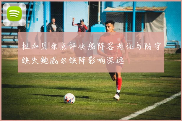 拉加贝尔点评快船阵容老化与防守缺失鲍威尔缺阵影响深远