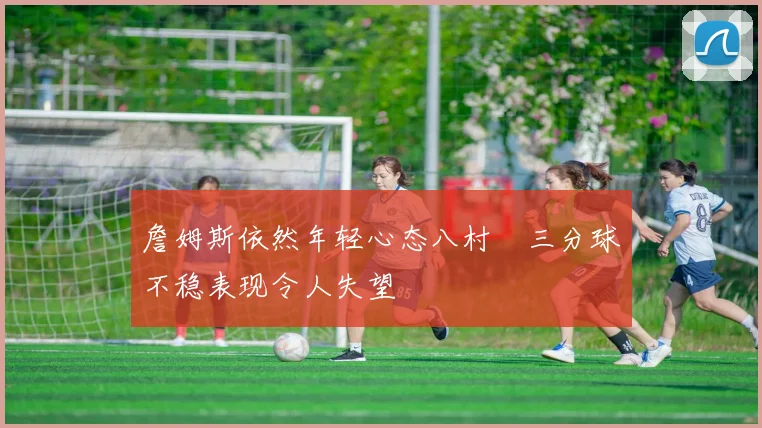 詹姆斯依然年轻心态八村塁三分球不稳表现令人失望