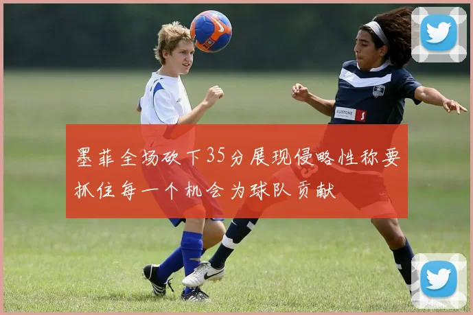 墨菲全场砍下35分展现侵略性称要抓住每一个机会为球队贡献