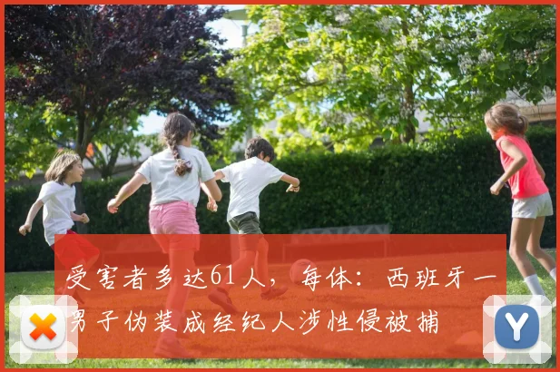 受害者多达61人，每体：西班牙一男子伪装成经纪人涉性侵被捕