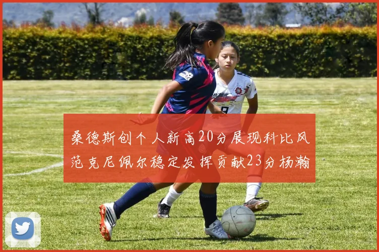 桑德斯创个人新高20分展现科比风范克尼佩尔稳定发挥贡献23分杨瀚森短短2分钟斩获4分