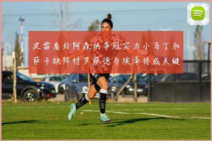 皮雷看好阿森纳争冠实力小马丁和萨卡缺阵特罗萨德与埃泽将成关键