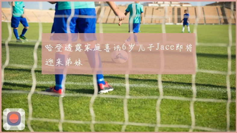 哈登透露家庭喜讯6岁儿子Jace即将迎来弟妹