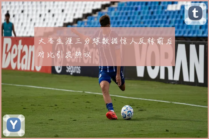 大洛生涯三分球数据惊人反转前后对比引发热议