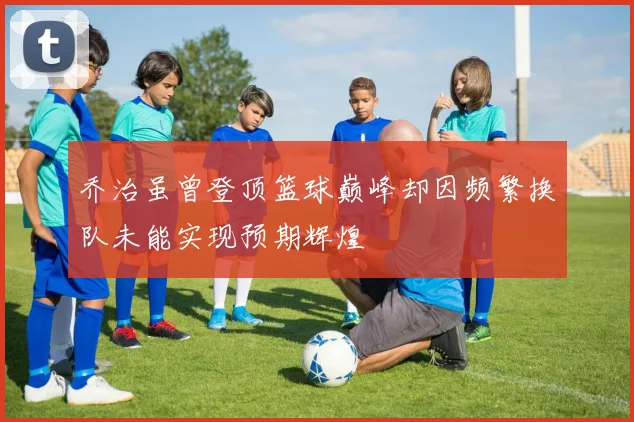 乔治虽曾登顶篮球巅峰却因频繁换队未能实现预期辉煌