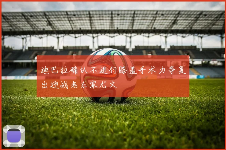 迪巴拉确认不进行膝盖手术力争复出迎战老东家尤文
