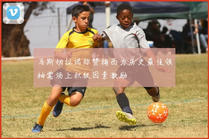 马斯切拉诺称赞梅西为历史最佳领袖需场上积极因素激励