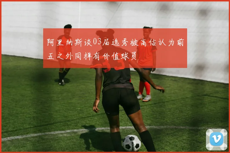 阿里纳斯谈03届选秀被高估认为前五之外同样有价值球员