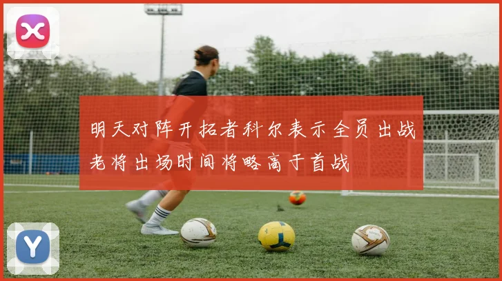 明天对阵开拓者科尔表示全员出战老将出场时间将略高于首战