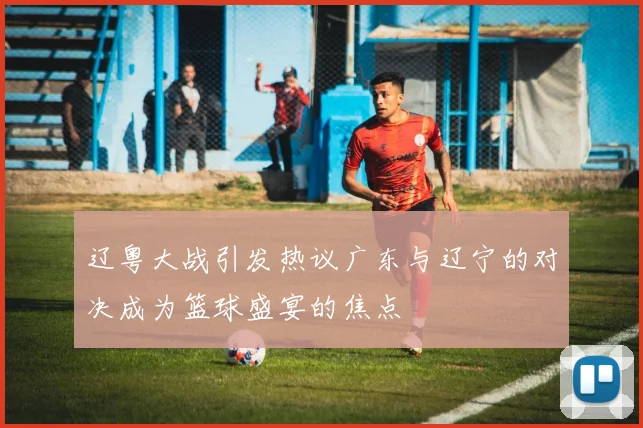 辽粤大战引发热议广东与辽宁的对决成为篮球盛宴的焦点