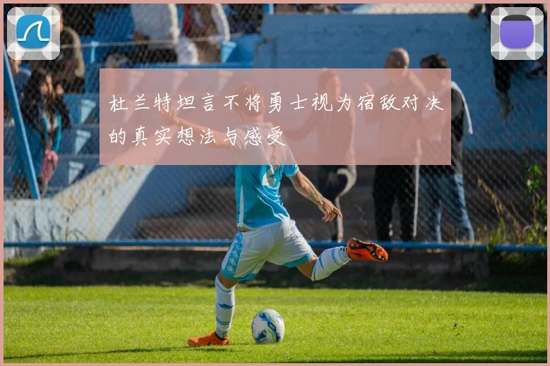 杜兰特坦言不将勇士视为宿敌对决的真实想法与感受