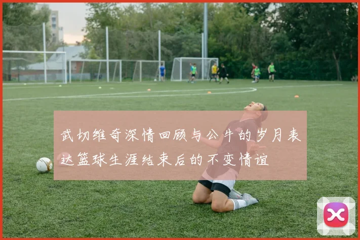 武切维奇深情回顾与公牛的岁月表达篮球生涯结束后的不变情谊