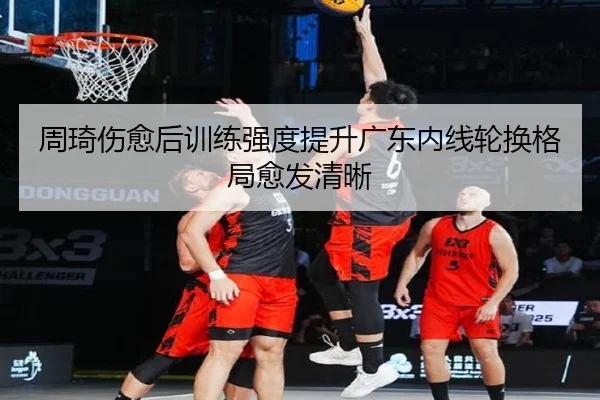 周琦伤愈后训练强度提升广东内线轮换格局愈发清晰（milan）